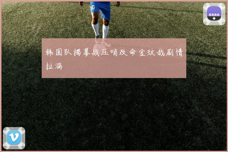 韩国队揭幕战压哨改命金玟哉剧情拉满