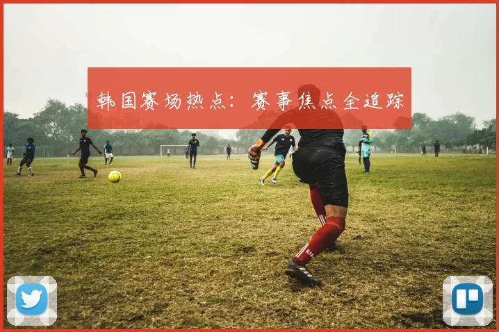 韩国赛场热点：赛事焦点全追踪