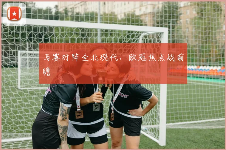 马赛对阵全北现代，欧冠焦点战前瞻