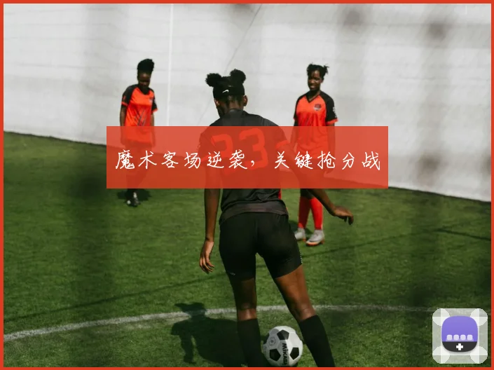 魔术客场逆袭，关键抢分战
