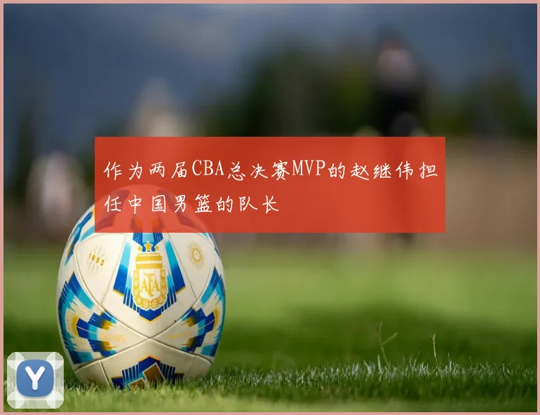 作为两届CBA总决赛MVP的赵继伟担任中国男篮的队长