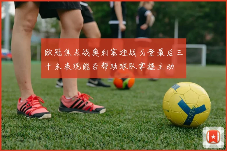 欧冠焦点战奥利塞迎战戈登最后三十米表现能否帮助球队掌握主动