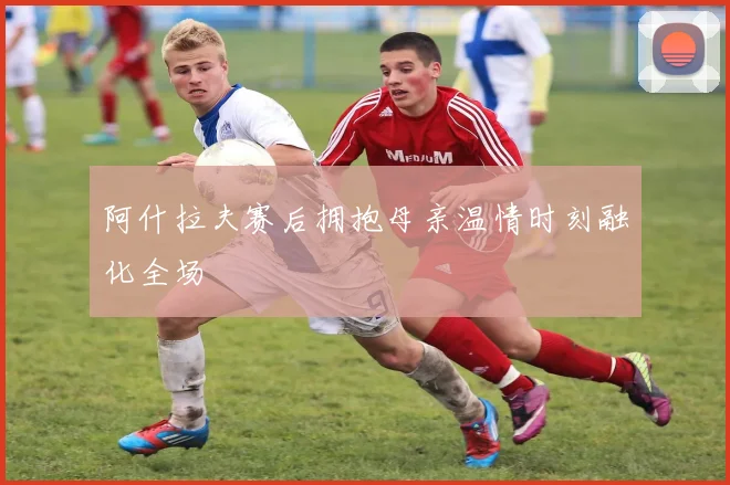 阿什拉夫赛后拥抱母亲温情时刻融化全场