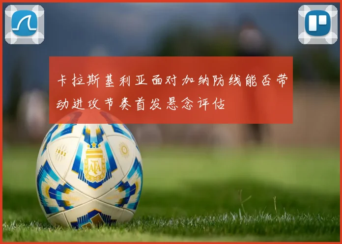 卡拉斯基利亚面对加纳防线能否带动进攻节奏首发悬念评估