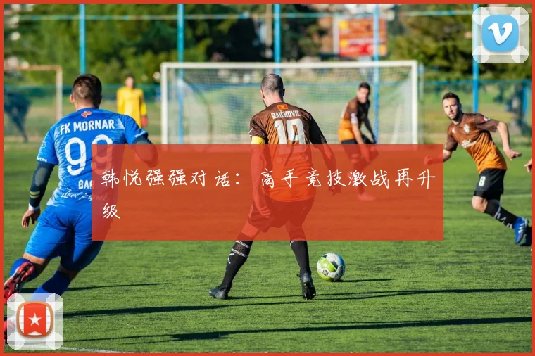 韩悦强强对话：高手竞技激战再升级
