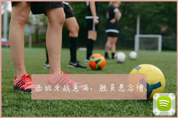 西班牙战意满，胜负悬念增
