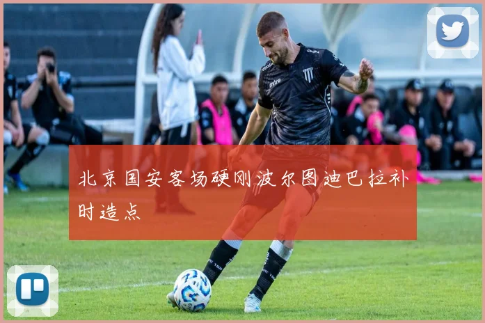 北京国安客场硬刚波尔图迪巴拉补时造点