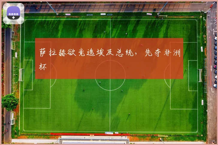 萨拉赫欲竞选埃及总统，先夺非洲杯