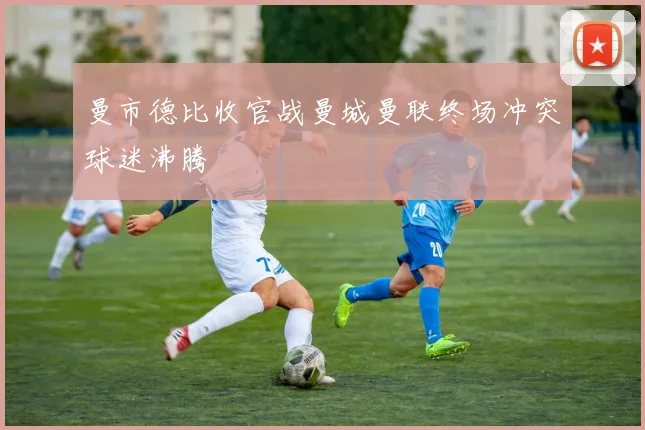 曼市德比收官战曼城曼联终场冲突球迷沸腾