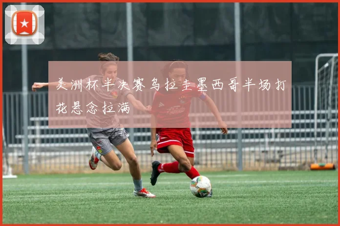 美洲杯半决赛乌拉圭墨西哥半场打花悬念拉满