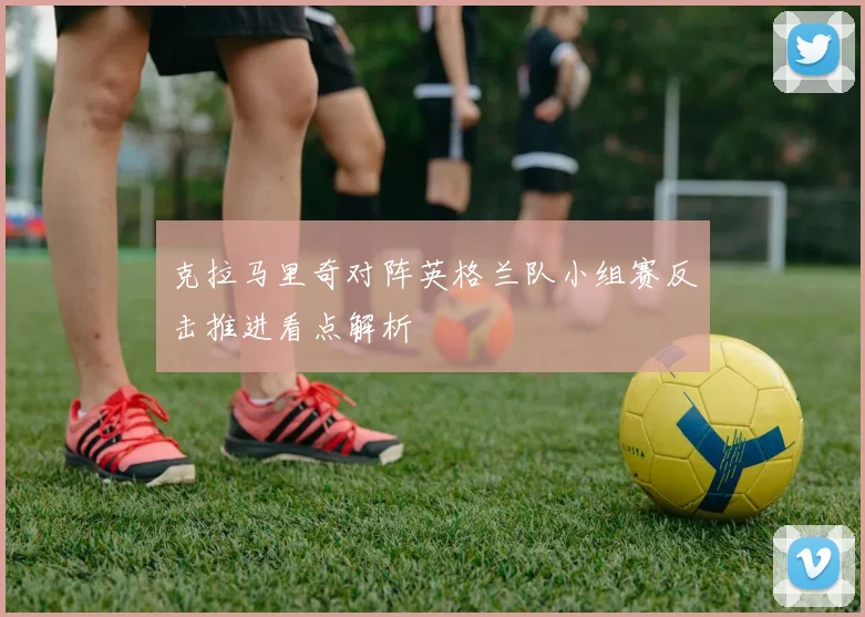 克拉马里奇对阵英格兰队小组赛反击推进看点解析