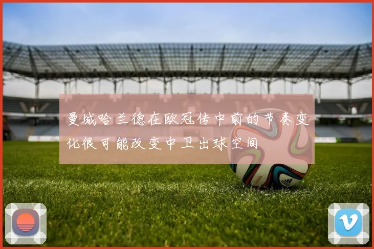 曼城哈兰德在欧冠传中前的节奏变化很可能改变中卫出球空间