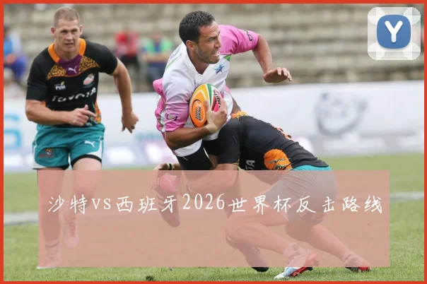 沙特vs西班牙2026世界杯反击路线