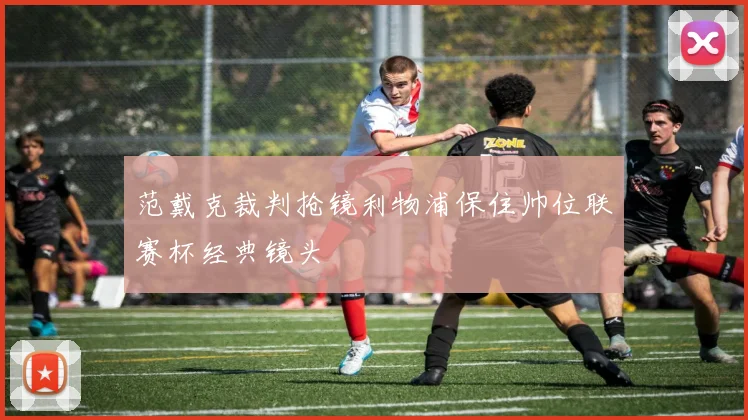 范戴克裁判抢镜利物浦保住帅位联赛杯经典镜头