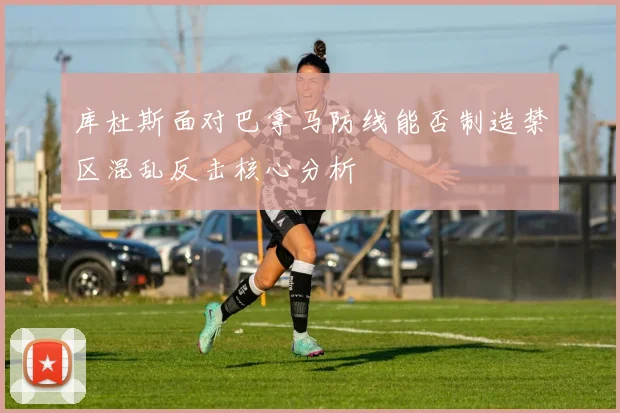 库杜斯面对巴拿马防线能否制造禁区混乱反击核心分析