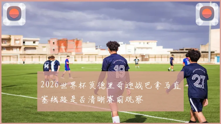 2026世界杯莫德里奇迎战巴拿马直塞线路是否清晰赛前观察