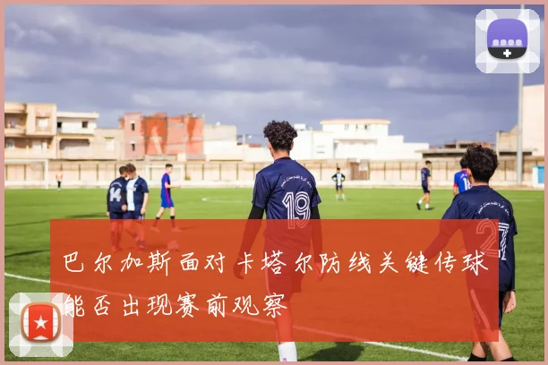 巴尔加斯面对卡塔尔防线关键传球能否出现赛前观察