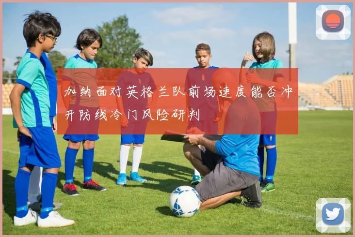 加纳面对英格兰队前场速度能否冲开防线冷门风险研判