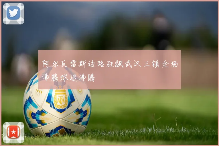 阿尔瓦雷斯边路狂飙武汉三镇全场沸腾球迷沸腾