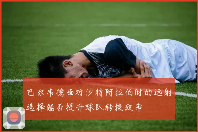 巴尔韦德面对沙特阿拉伯时的远射选择能否提升球队转换效率