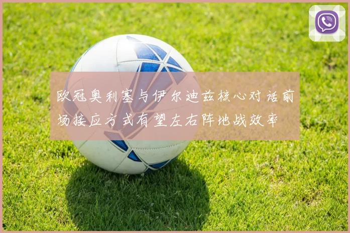 欧冠奥利塞与伊尔迪兹核心对话前场接应方式有望左右阵地战效率