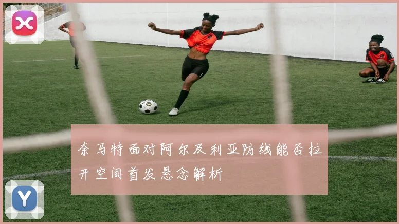 奈马特面对阿尔及利亚防线能否拉开空间首发悬念解析