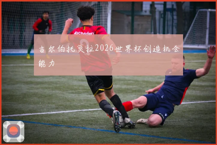 吉尔伯托莫拉2026世界杯创造机会能力