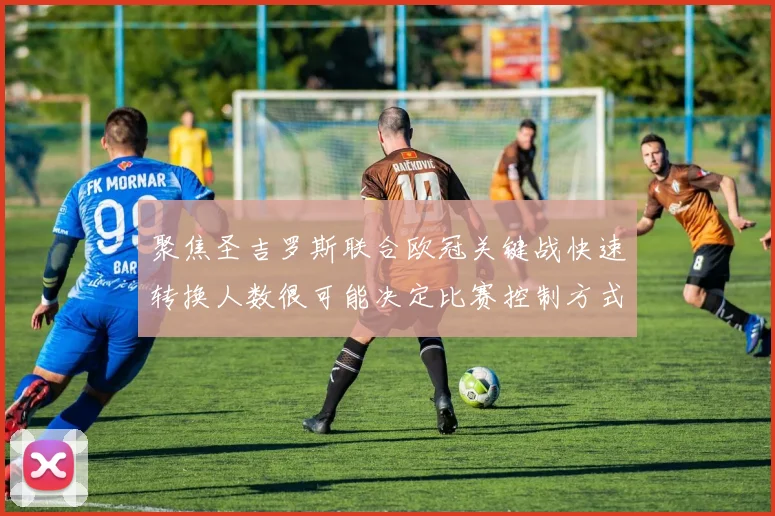 聚焦圣吉罗斯联合欧冠关键战快速转换人数很可能决定比赛控制方式