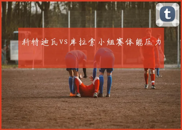 科特迪瓦vs库拉索小组赛体能压力