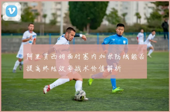 阿里贾西姆面对塞内加尔防线能否提高终结效率战术价值解析