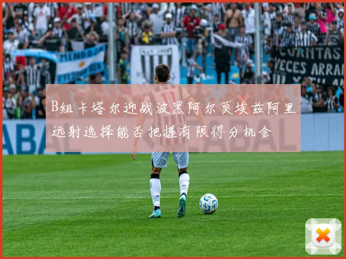 B组卡塔尔迎战波黑阿尔莫埃兹阿里远射选择能否把握有限得分机会