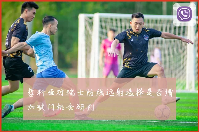 哲科面对瑞士防线远射选择是否增加破门机会研判