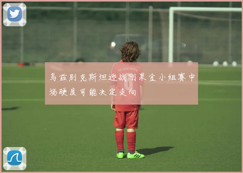 乌兹别克斯坦迎战刚果金小组赛中场硬度可能决定走向