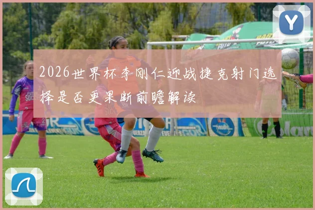 2026世界杯李刚仁迎战捷克射门选择是否更果断前瞻解读