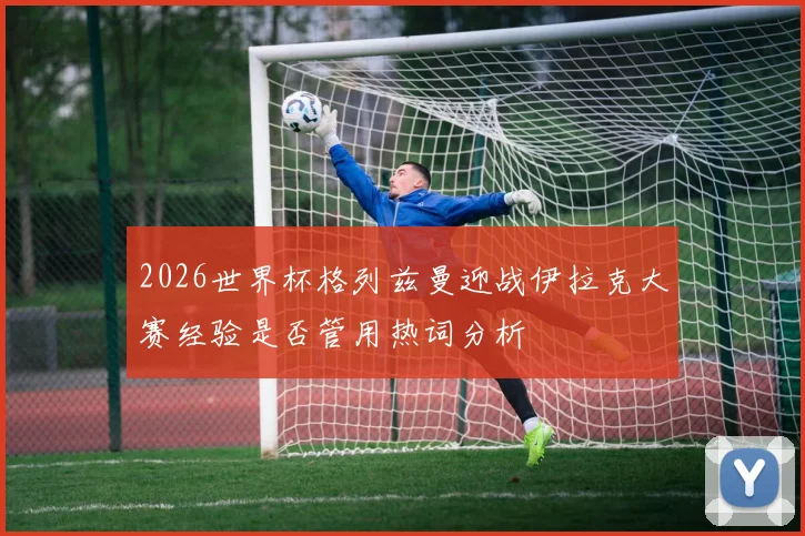 2026世界杯格列兹曼迎战伊拉克大赛经验是否管用热词分析