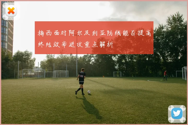 梅西面对阿尔及利亚防线能否提高终结效率进攻重点解析