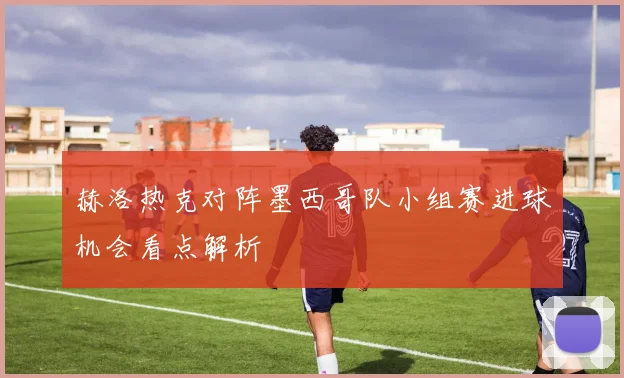 赫洛热克对阵墨西哥队小组赛进球机会看点解析