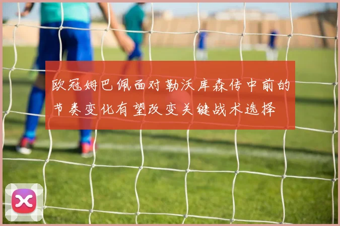 欧冠姆巴佩面对勒沃库森传中前的节奏变化有望改变关键战术选择