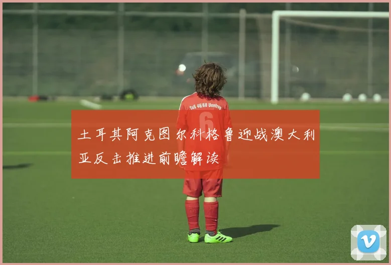 土耳其阿克图尔科格鲁迎战澳大利亚反击推进前瞻解读