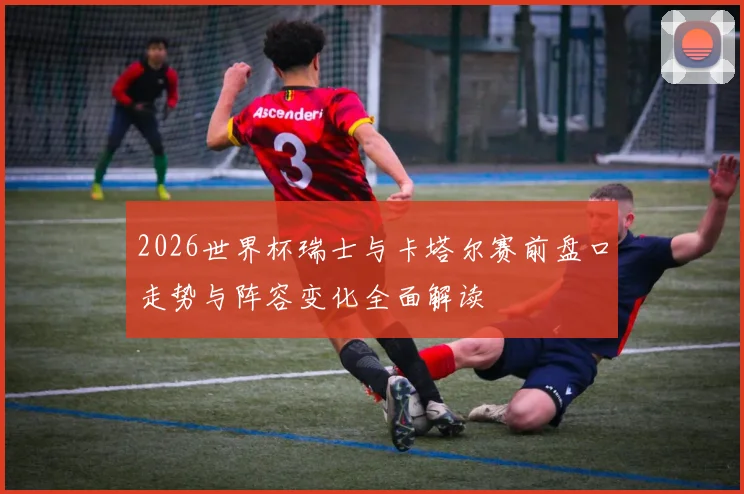 2026世界杯瑞士与卡塔尔赛前盘口走势与阵容变化全面解读