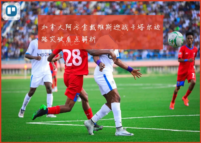 加拿大阿方索戴维斯迎战卡塔尔边路突破看点解析