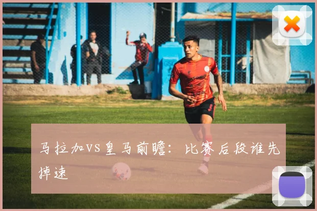 马拉加vs皇马前瞻:比赛后段谁先掉速