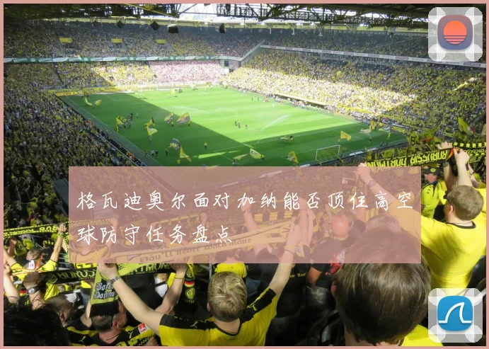 格瓦迪奥尔面对加纳能否顶住高空球防守任务盘点