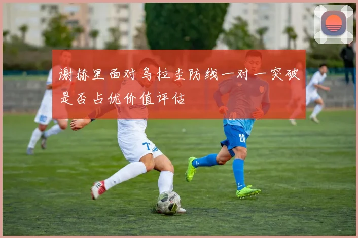 谢赫里面对乌拉圭防线一对一突破是否占优价值评估